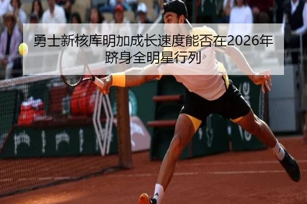 勇士新核库明加成长速度能否在2026年跻身全明星行列
